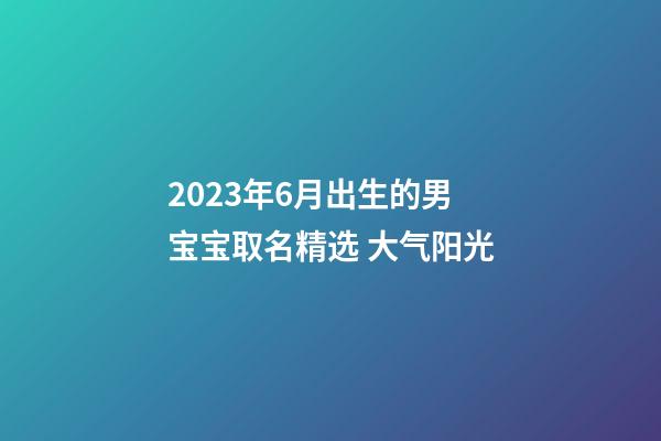 2023年6月出生的男宝宝取名精选 大气阳光